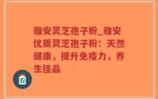 雅安灵芝孢子粉_雅安优质灵芝孢子粉：天然健康，提升免疫力，养生佳品