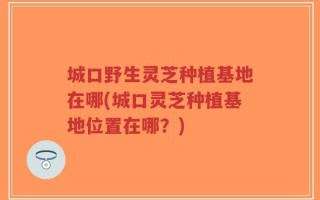 城口野生灵芝种植基地在哪(城口灵芝种植基地位置在哪？)
