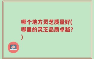 哪个地方灵芝质量好(哪里的灵芝品质卓越？)