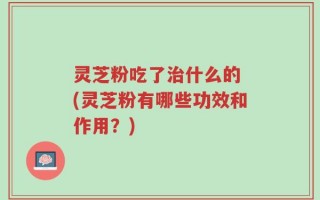灵芝粉吃了治什么的 (灵芝粉有哪些功效和作用？)