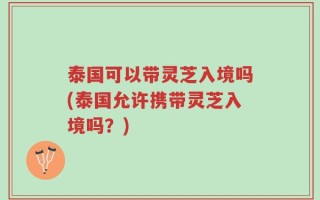 泰国可以带灵芝入境吗(泰国允许携带灵芝入境吗？)