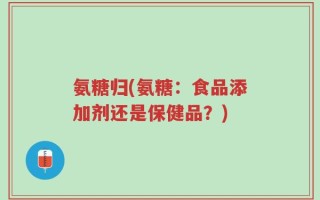 氨糖归(氨糖：食品添加剂还是保健品？)