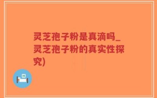灵芝孢子粉是真滴吗_灵芝孢子粉的真实性探究)