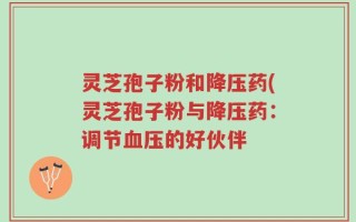 灵芝孢子粉和降压药(灵芝孢子粉与降压药：调节血压的好伙伴