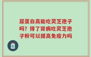 尿蛋白高能吃灵芝孢子吗？得了肾病吃灵芝孢子粉可以提高免疫力吗