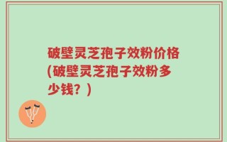 破壁灵芝孢子效粉价格(破壁灵芝孢子效粉多少钱？)