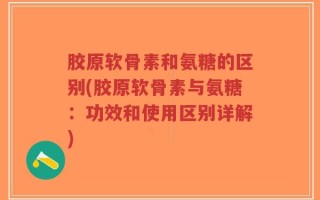 胶原软骨素和氨糖的区别(胶原软骨素与氨糖：功效和使用区别详解)