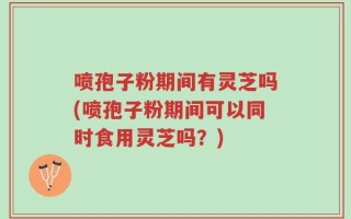 喷孢子粉期间有灵芝吗(喷孢子粉期间可以同时食用灵芝吗？)