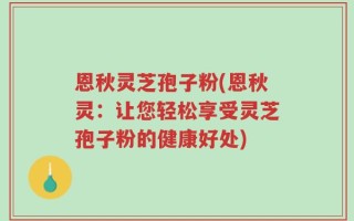 恩秋灵芝孢子粉(恩秋灵：让您轻松享受灵芝孢子粉的健康好处)