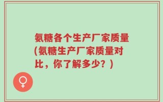 氨糖各个生产厂家质量(氨糖生产厂家质量对比，你了解多少？)