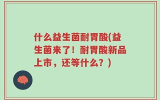 什么益生菌耐胃酸(益生菌来了！耐胃酸新品上市，还等什么？)
