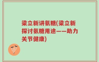 梁立新讲氨糖(梁立新探讨氨糖用途——助力关节健康)