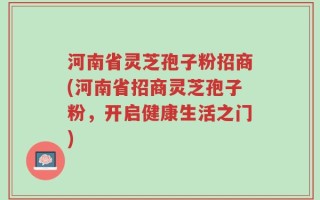 河南省灵芝孢子粉招商(河南省招商灵芝孢子粉，开启健康生活之门)