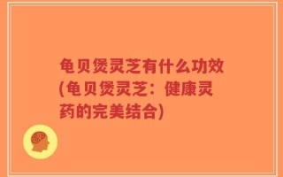 龟贝煲灵芝有什么功效(龟贝煲灵芝：健康灵药的完美结合)