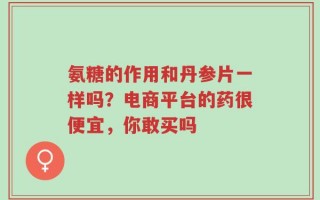 氨糖的作用和丹参片一样吗？电商平台的药很便宜，你敢买吗