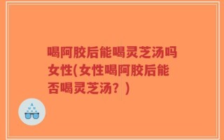 喝阿胶后能喝灵芝汤吗女性(女性喝阿胶后能否喝灵芝汤？)