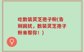 吃散装灵芝孢子粉(告别困扰，散装灵芝孢子粉来帮你！)