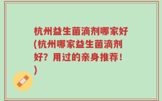 杭州益生菌滴剂哪家好(杭州哪家益生菌滴剂好？用过的亲身推荐！)