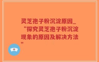 灵芝孢子粉沉淀原因_“探究灵芝孢子粉沉淀现象的原因及解决方法”