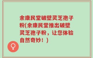 余康民堂破壁灵芝孢子粉(余康民堂推出破壁灵芝孢子粉，让您体验自然奇妙！)