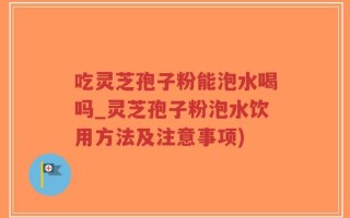 吃灵芝孢子粉能泡水喝吗_灵芝孢子粉泡水饮用方法及注意事项)