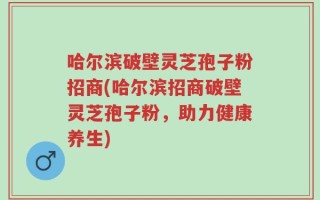 哈尔滨破壁灵芝孢子粉招商(哈尔滨招商破壁灵芝孢子粉，助力健康养生)