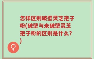怎样区别破壁灵芝孢子粉(破壁与未破壁灵芝孢子粉的区别是什么？)