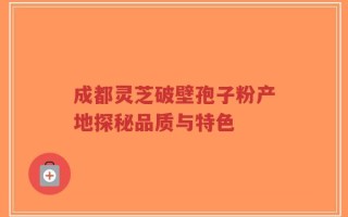 成都灵芝破壁孢子粉产地探秘品质与特色