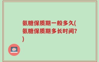 氨糖保质期一般多久(氨糖保质期多长时间？)