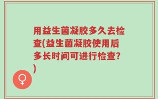 用益生菌凝胶多久去检查(益生菌凝胶使用后多长时间可进行检查？)