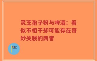 灵芝孢子粉与啤酒：看似不相干却可能存在奇妙关联的两者