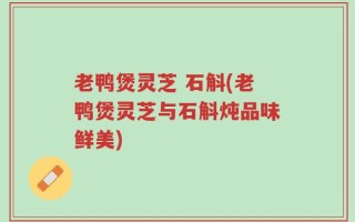 老鸭煲灵芝 石斛(老鸭煲灵芝与石斛炖品味鲜美)