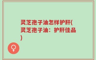 灵芝孢子油怎样护肝(灵芝孢子油：护肝佳品)