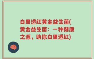 白里透红黄金益生菌(黄金益生菌：一种健康之源，助你白里透红)