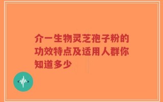 介一生物灵芝孢子粉的功效特点及适用人群你知道多少