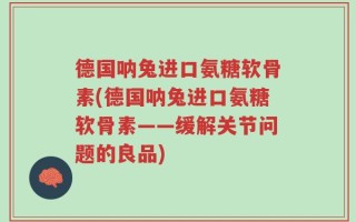 德国呐兔进口氨糖软骨素(德国呐兔进口氨糖软骨素——缓解关节问题的良品)