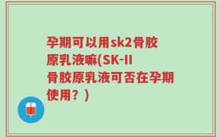 孕期可以用sk2骨胶原乳液嘛(SK-II骨胶原乳液可否在孕期使用？)