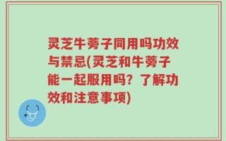 灵芝牛蒡子同用吗功效与禁忌(灵芝和牛蒡子能一起服用吗？了解功效和注意事项)