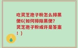 吃灵芝孢子粉怎么排黑便6(如何排除黑便？灵芝孢子粉或许是答案！)
