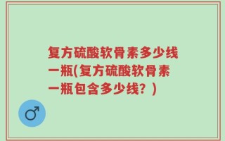 复方硫酸软骨素多少线一瓶(复方硫酸软骨素一瓶包含多少线？)