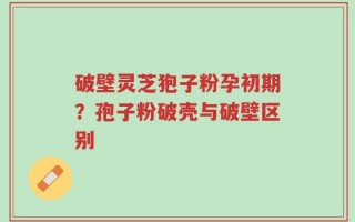 破壁灵芝狍子粉孕初期？孢子粉破壳与破壁区别