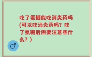 吃了氨糖能吃消炎药吗(可以吃消炎药吗？吃了氨糖后需要注意些什么？)