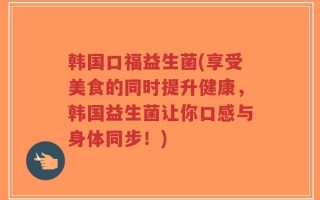 韩国口福益生菌(享受美食的同时提升健康，韩国益生菌让你口感与身体同步！)