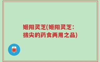 姬阳灵芝(姬阳灵芝：拔尖的药食两用之品)