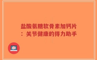 盐酸氨糖软骨素加钙片：关节健康的得力助手