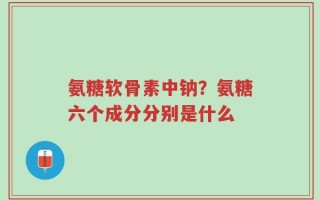 氨糖软骨素中钠？氨糖六个成分分别是什么