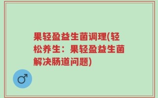 果轻盈益生菌调理(轻松养生：果轻盈益生菌解决肠道问题)
