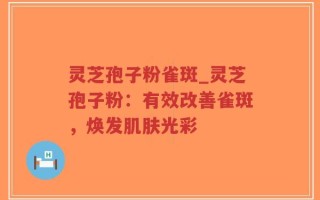 灵芝孢子粉雀斑_灵芝孢子粉：有效改善雀斑，焕发肌肤光彩