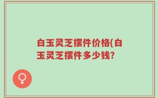 白玉灵芝摆件价格(白玉灵芝摆件多少钱？