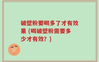 破壁粉要喝多了才有效果 (喝破壁粉需要多少才有效？)